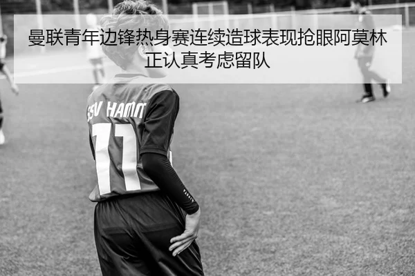 曼联青年边锋热身赛连续造球表现抢眼阿莫林正认真考虑留队